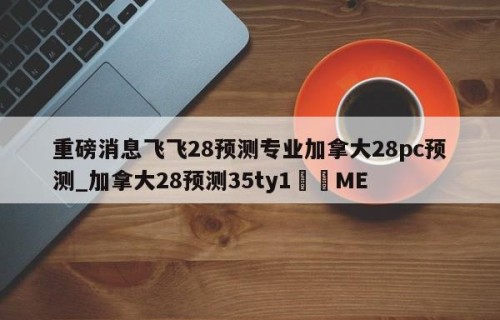 重磅消息飞飞28预测专业加拿大28pc预测_加拿大28预测35ty1﻿•ME